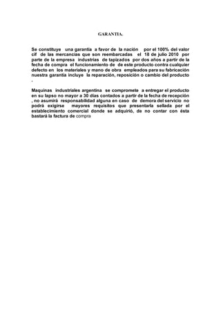GARANTIA.
Se constituye una garantía a favor de la nación por el 100% del valor
cif de las mercancías que son reembarcadas el 18 de julio 2010 por
parte de la empresa industrias de tapizados por dos años a partir de la
fecha de compra el funcionamiento de de este producto contra cualquier
defecto en los materiales y mano de obra empleados para su fabricación
nuestra garantía incluye la reparación, reposición o cambio del producto
.
Maquinas industriales argentina se compromete a entregar el producto
en su lapso no mayor a 30 días contados a partir de la fecha de recepción
, no asumirá responsabilidad alguna en caso de demora del servicio no
podrá exigirse mayores requisitos que presentarla sellada por el
establecimiento comercial donde se adquirió, de no contar con ésta
bastará la factura de compra
 
