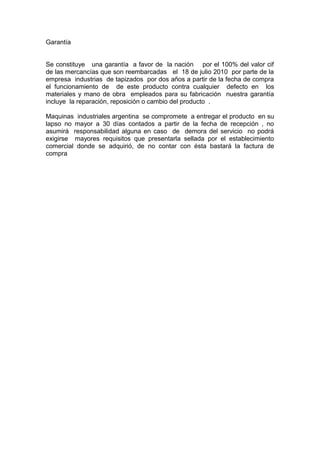 Garantía
Se constituye una garantía a favor de la nación por el 100% del valor cif
de las mercancías que son reembarcadas el 18 de julio 2010 por parte de la
empresa industrias de tapizados por dos años a partir de la fecha de compra
el funcionamiento de de este producto contra cualquier defecto en los
materiales y mano de obra empleados para su fabricación nuestra garantía
incluye la reparación, reposición o cambio del producto .
Maquinas industriales argentina se compromete a entregar el producto en su
lapso no mayor a 30 días contados a partir de la fecha de recepción , no
asumirá responsabilidad alguna en caso de demora del servicio no podrá
exigirse mayores requisitos que presentarla sellada por el establecimiento
comercial donde se adquirió, de no contar con ésta bastará la factura de
compra
 