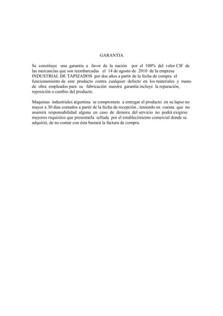 GARANTIA
Se constituye una garantía a favor de la nación por el 100% del valor CIF de
las mercancías que son reembarcadas el 14 de agosto de 2010 de la empresa
INDUSTRIAL DE TAPIZADOS por dos años a partir de la fecha de compra el
funcionamiento de este producto contra cualquier defecto en los materiales y mano
de obra empleados para su fabricación nuestra garantía incluye la reparación,
reposición o cambio del producto.
Maquinas industriales argentina se compromete a entregar el producto en su lapso no
mayor a 30 días contados a partir de la fecha de recepción , teniendo en cuenta que no
asumirá responsabilidad alguna en caso de demora del servicio no podrá exigirse
mayores requisitos que presentarla sellada por el establecimiento comercial donde se
adquirió, de no contar con ésta bastará la factura de compra.
 