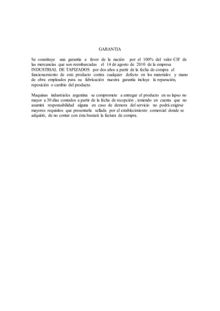 GARANTIA
Se constituye una garantía a favor de la nación por el 100% del valor CIF de
las mercancías que son reembarcadas el 14 de agosto de 2010 de la empresa
INDUSTRIAL DE TAPIZADOS por dos años a partir de la fecha de compra el
funcionamiento de este producto contra cualquier defecto en los materiales y mano
de obra empleados para su fabricación nuestra garantía incluye la reparación,
reposición o cambio del producto.
Maquinas industriales argentina se compromete a entregar el producto en su lapso no
mayor a 30 días contados a partir de la fecha de recepción , teniendo en cuenta que no
asumirá responsabilidad alguna en caso de demora del servicio no podrá exigirse
mayores requisitos que presentarla sellada por el establecimiento comercial donde se
adquirió, de no contar con ésta bastará la factura de compra.
 