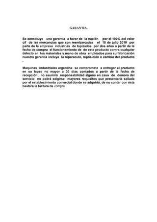 GARANTIA.
Se constituye una garantía a favor de la nación por el 100% del valor
cif de las mercancías que son reembarcadas el 18 de julio 2010 por
parte de la empresa industrias de tapizados por dos años a partir de la
fecha de compra el funcionamiento de de este producto contra cualquier
defecto en los materiales y mano de obra empleados para su fabricación
nuestra garantía incluye la reparación, reposición o cambio del producto
.
Maquinas industriales argentina se compromete a entregar el producto
en su lapso no mayor a 30 días contados a partir de la fecha de
recepción , no asumirá responsabilidad alguna en caso de demora del
servicio no podrá exigirse mayores requisitos que presentarla sellada
por el establecimiento comercial donde se adquirió, de no contar con ésta
bastará la factura de compra
 