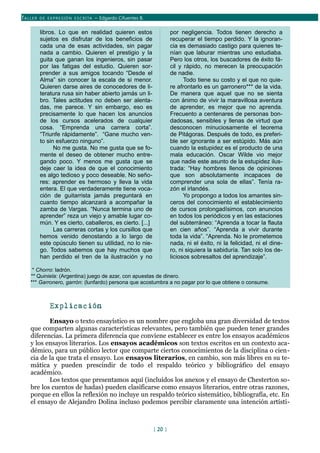 TALLER DE EX PRESIÓN ESCRITA – Edgardo Cifuentes B.
libros. Lo que en realidad quieren estos
sujetos es disfrutar de los beneficios de
cada una de esas actividades, sin pagar
nada a cambio. Quieren el prestigio y la
guita que ganan los ingenieros, sin pasar
por las fatigas del estudio. Quieren sor-
prender a sus amigos tocando “Desde el
Alma” sin conocer la escala de si menor.
Quieren darse aires de conocedores de li-
teratura rusa sin haber abierto jamás un li-
bro. Tales actitudes no deben ser alenta-
das, me parece. Y sin embargo, eso es
precisamente lo que hacen los anuncios
de los cursos acelerados de cualquier
cosa. “Emprenda una carrera corta”.
“Triunfe rápidamente”. “Gane mucho ven-
to sin esfuerzo ninguno”.
No me gusta. No me gusta que se fo-
mente el deseo de obtener mucho entre-
gando poco. Y menos me gusta que se
deje caer la idea de que el conocimiento
es algo tedioso y poco deseable. No seño-
res: aprender es hermoso y lleva la vida
entera. El que verdaderamente tiene voca-
ción de guitarrista jamás preguntará en
cuanto tiempo alcanzará a acompañar la
zamba de Vargas. “Nunca termina uno de
aprender” reza un viejo y amable lugar co-
mún. Y es cierto, caballeros, es cierto. [...]
Las carreras cortas y los cursillos que
hemos venido denostando a lo largo de
este opúsculo tienen su utilidad, no lo nie-
go. Todos sabemos que hay muchos que
han perdido el tren de la ilustración y no
por negligencia. Todos tienen derecho a
recuperar el tiempo perdido. Y la ignoran-
cia es demasiado castigo para quienes te-
nían que laburar mientras uno estudiaba.
Pero los otros, los buscadores de éxito fá-
cil y rápido, no merecen la preocupación
de nadie.
Todo tiene su costo y el que no quie-
re afrontarlo es un garronero*** de la vida.
De manera que aquel que no se sienta
con ánimo de vivir la maravillosa aventura
de aprender, es mejor que no aprenda.
Frecuento a centenares de personas bon-
dadosas, sensibles y llenas de virtud que
desconocen minuciosamente el teorema
de Pitágoras. Después de todo, es preferi-
ble ser ignorante a ser estúpido. Más aún
cuando la estupidez es el producto de una
mala educación. Oscar Wilde vio mejor
que nadie este asunto de la estupidez ilus-
trada: “Hay hombres llenos de opiniones
que son absolutamente incapaces de
comprender una sola de ellas”. Tenía ra-
zón el irlandés.
Yo propongo a todos los amantes sin-
ceros del conocimiento el establecimiento
de cursos prolongadísimos, con anuncios
en todos los periódicos y en las estaciones
del subterráneo: “Aprenda a tocar la flauta
en cien años”. “Aprenda a vivir durante
toda la vida”. “Aprenda. No le prometemos
nada, ni el éxito, ni la felicidad, ni el dine-
ro, ni siquiera la sabiduría. Tan solo los de-
liciosos sobresaltos del aprendizaje”.
* Chorro: ladrón.
** Quiniela: (Argentina) juego de azar, con apuestas de dinero.
*** Garronero, garrón: (lunfardo) persona que acostumbra a no pagar por lo que obtiene o consume.
Explicación
Ensayo o texto ensayístico es un nombre que engloba una gran diversidad de textos
que comparten algunas características relevantes, pero también que pueden tener grandes
diferencias. La primera diferencia que conviene establecer es entre los ensayos académicos
y los ensayos literarios. Los ensayos académicos son textos escritos en un contexto aca-
démico, para un público lector que comparte ciertos conocimientos de la disciplina o cien-
cia de la que trata el ensayo. Los ensayos literarios, en cambio, son más libres en su te-
mática y pueden prescindir de todo el respaldo teórico y bibliográfico del ensayo
académico.
Los textos que presentamos aquí (incluídos los anexos y el ensayo de Chesterton so-
bre los cuentos de hadas) pueden clasificarse como ensayos literarios, entre otras razones,
porque en ellos la reflexión no incluye un respaldo teórico sistemático, bibliografía, etc. En
el ensayo de Alejandro Dolina incluso podemos percibir claramente una intención artísti-
[ 20 ]
 