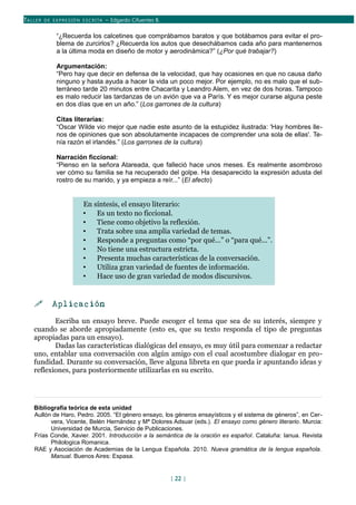 TALLER DE EX PRESIÓN ESCRITA – Edgardo Cifuentes B.
“¿Recuerda los calcetines que comprábamos baratos y que botábamos para evitar el pro-
blema de zurcirlos? ¿Recuerda los autos que desechábamos cada año para mantenernos
a la última moda en diseño de motor y aerodinámica?” (¿Por qué trabajar?)
Argumentación:
“Pero hay que decir en defensa de la velocidad, que hay ocasiones en que no causa daño
ninguno y hasta ayuda a hacer la vida un poco mejor. Por ejemplo, no es malo que el sub-
terráneo tarde 20 minutos entre Chacarita y Leandro Alem, en vez de dos horas. Tampoco
es malo reducir las tardanzas de un avión que va a París. Y es mejor curarse alguna peste
en dos días que en un año.” (Los garrones de la cultura)
Citas literarias:
“Oscar Wilde vio mejor que nadie este asunto de la estupidez ilustrada: 'Hay hombres lle-
nos de opiniones que son absolutamente incapaces de comprender una sola de ellas'. Te-
nía razón el irlandés.” (Los garrones de la cultura)
Narración ficcional:
“Pienso en la señora Atareada, que falleció hace unos meses. Es realmente asombroso
ver cómo su familia se ha recuperado del golpe. Ha desaparecido la expresión adusta del
rostro de su marido, y ya empieza a reír...” (El afecto)
En síntesis, el ensayo literario:
• Es un texto no ficcional.
• Tiene como objetivo la reflexión.
• Trata sobre una amplia variedad de temas.
• Responde a preguntas como “por qué...” o “para qué...”.
• No tiene una estructura estricta.
• Presenta muchas características de la conversación.
• Utiliza gran variedad de fuentes de información.
• Hace uso de gran variedad de modos discursivos.
 Aplicación
Escriba un ensayo breve. Puede escoger el tema que sea de su interés, siempre y
cuando se aborde apropiadamente (esto es, que su texto responda el tipo de preguntas
apropiadas para un ensayo).
Dadas las características dialógicas del ensayo, es muy útil para comenzar a redactar
uno, entablar una conversación con algún amigo con el cual acostumbre dialogar en pro-
fundidad. Durante su conversación, lleve alguna libreta en que pueda ir apuntando ideas y
reflexiones, para posteriormente utilizarlas en su escrito.
Bibliografía teórica de esta unidad
Aullón de Haro, Pedro. 2005. “El género ensayo, los géneros ensayísticos y el sistema de géneros”, en Cer-
vera, Vicente, Belén Hernández y Mª Dolores Adsuar (eds.). El ensayo como género literario. Murcia:
Universidad de Murcia, Servicio de Publicaciones.
Frías Conde, Xavier. 2001. Introducción a la semántica de la oración es español. Cataluña: Ianua. Revista
Philologica Romanica.
RAE y Asociación de Academias de la Lengua Española. 2010. Nueva gramática de la lengua española.
Manual. Buenos Aires: Espasa.
[ 22 ]
 