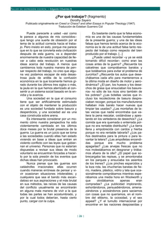TALLER DE EX PRESIÓN ESCRITA – Edgardo Cifuentes B.
¿Por qué trabajar? (fragmento)
Dorothy Sayers
Publicado originalmente en Creed or Chaos? and other Essays in Popular Theology (1947).
Traducción de Esteban Guerrero Cid
Puede parecerle a usted –así como
le parece a algunos de mis conocidos–
que tengo una suerte de obsesión por el
tema de la actitud correcta hacia el traba-
jo. Pero insisto en esto, porque me parece
que en lo que se convierta esta civilización
después de esta guerra, va a depender
enormemente de nuestra capacidad de lle-
var a cabo esta revolución en nuestras
ideas acerca del trabajo. A menos que
cambiemos toda nuestra manera de pen-
sar respecto del trabajo, no creo que algu-
na vez podamos escapar de esta desas-
trosa jaula de ardilla de la confusión
económica en la que locamente hemos gi-
rado durante los últimos tres siglos o más,
la jaula en la que hemos aterrizado al con-
sentir a un sistema social basado en la en-
vidia y la avaricia.
Una sociedad en la que el consumo
tiene que ser artificialmente estimulado
con el objeto de mantener la producción
es una sociedad fundada sobre basura y
desperdicios, y una sociedad así es una
casa construida sobre arena.
Es interesante considerar por un mo-
mento cómo nuestra perspectiva ha sido
violentamente cambiada en los últimos
doce meses por la brutal presencia de la
guerra. La guerra es un juicio que se toma
a las sociedades cuando ellas han estado
viviendo en base a ideas que entran en
violento conflicto con las leyes que gobier-
nan el universo. Personas que no estarían
dispuestas a revisar sus ideas de modo
voluntario se encuentran forzadas a hacer-
lo por la sola presión de los eventos que
dichas ideas han provocado.
Nunca piense que las guerras son
catástrofes irracionales: ellas ocurren
cuando maneras erróneas de pensar y vi-
vir ocasionan situaciones intolerables; y
cualquiera que sea el bando más escan-
daloso en sus aspiraciones y el más brutal
en sus métodos, las raíces de las causas
del conflicto usualmente se encontrarán
en alguna mala manera de vivir a la que
todas las partes se han acostumbrado, y
por la cual todos deberían, hasta cierto
punto, cargar con la culpa.
Es bastante cierto que la falsa econo-
mía es una de las causas fundamentales
de la presente guerra; y una de las ideas
falsas que hemos tenido acerca de la eco-
nomía es la de una actitud falsa tanto res-
pecto del trabajo como respecto del bien
producido por el trabajo. [...]
¿Puede usted recordar –y ya se está
tornando difícil recordar– como eran las
cosas antes de la guerra? ¿Recuerda los
calcetines que comprábamos baratos y
que botábamos para evitar el problema de
zurcirlos? ¿Recuerda los autos que dese-
chábamos cada año para mantenernos a
la última moda en diseño de motor y aero-
dinámica? ¿El pan, los huesos y los dese-
chos de grasa que ensuciaban los basure-
ros- no sólo de los ricos sino también de
los pobres? ¿Las botellas vacías que in-
cluso los recolectores de basura despre-
ciaban recoger, porque los manufactureros
hallaban más barato hacer nuevas que
limpiar las usadas? ¿Las montañas de la-
tas vacías que nadie encontraba que va-
liera la pena rescatar, oxidándose y apes-
tando en los vertederos de desechos? ¿La
comida que era quemada o enterrada por-
que no era rentable distribuirla? ¿La tierra
llena y empobrecida con cardos y hierba
porque no era rentable labrarla? ¿Los pa-
ños destinados para la pintura o para le-
vantar la tetera? ¿Las ampolletas encendi-
das porque era mucho problema
apagarlas? ¿Las arvejas frescas que no
nos molestábamos en desgranar y tirába-
mos afuera de la olla? ¿El papel que so-
brecargaba las repisas, y se amontonaba
en los parques y ensuciaba los asientos
de los trenes? ¿Los pinches esparcidos y
la loza rota, las chucherías baratas de fie-
rro, madera, plástico, vidrio y lata que oca-
sionalmente comprábamos mientras espe-
rábamos una media hora en Woolworth y
que olvidábamos apenas eran
compradas? ¿La publicidad implorando,
exhortándonos, persuadiéndonos, amena-
zándonos y acosándonos para saciarnos
con cosas que no queríamos, en el nom-
bre del elitismo, la ociosidad, y el sex
appeal? ¿Y el tumulto internacional por
encontrar en las naciones desposeídas y
[ 26 ]
 