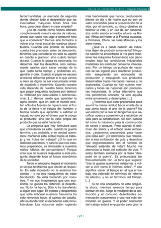 TALLER DE EXPRESIÓN ESCRITA – Edgardo Cifuentes B.
tercermundistas un mercado de segunda
donde ofrecer todo el desperdicio que las
inexorables máquinas botan hora tras
hora, para crear dinero y crear empleo?
¿Se da cuenta cómo hemos alterado
completamente nuestra escala de valores,
ahora que nadie nos urge a consumir sino
que a conservar? Hemos sido forzados a
volver a la moral social de nuestros tatara-
buelos. Cuando una prenda de lencería
cuesta tres preciosos vales de descuento,
tenemos que considerar no sólo su aporte
en cuanto a glamour, sino cuánto tiempo
durará. Cuando la grasa es racionada, no
debemos tirar los desechos, sino celosa-
mente usarlos para sacar ventaja de lo
que costó tanto tiempo y problemas en-
gendrar y criar. Cuando el papel es escaso
al menos debemos pensar si lo que vamos
a decir es digno de ser comunicado antes
de escribirlo o imprimirlo. Cuando nuestra
vida depende de nuestra tierra, tenemos
que pagar pequeñas raciones por destruir
su fertilidad por descuidarla o sobrecose-
char. [...] Hemos tenido que aprender la
agria lección, que en todo el mundo exis-
ten sólo dos fuentes de riqueza real: el fru-
to de la tierra y el trabajo del hombre; y
hemos tenido que aprender a estimar el
trabajo no solo por el dinero que le otorga
al productor, sino por la valía propia del
producto que se esté haciendo.
La pregunta que hoy formularé para
que consideren es ésta: cuando la guerra
termine, ¿es probable, y en verdad quere-
mos, mantener esta actitud hacia el traba-
jo y los frutos del trabajo? ¿O lo que en
realidad queremos, y para lo que nos esta-
mos preparando, es retroceder a nuestros
malos hábitos de pensamiento? Porque
creo que de nuestra respuesta a esta pre-
gunta depende todo el futuro económico
de la sociedad.
Tarde o temprano llegará el momento
en el que tendremos que decidir al respec-
to. En este momento no lo estamos ha-
ciendo – y no nos halaguemos de estar
haciéndolo. Se está haciendo por noso-
tros. Y no nos imaginemos que una eco-
nomía de guerra ha detenido el despilfa-
rro. No lo ha hecho. Sólo lo ha transferido
a algún otro lugar. El exceso y desperdicio
que solía atiborrar nuestros basureros ha
sido removido hacia el campo de batalla.
Ahí es donde todo el excedente está movi-
lizándose. Las industrias están rugiendo
más fuertemente que nunca, produciendo
bienes de día y de noche que no son de
valor concebible para la preservación de la
vida; por el contrario, su único objetivo es
destruir la vida, y en vez de ser desecha-
dos están siendo enviados afuera –a Ru-
sia, África del Norte, a la Francia ocupada,
a Birmania, China, las Islas Molucas y los
siete mares.
¿Qué va a pasar cuando las indus-
trias dejen de producir armamento? Ningu-
na nación ha encontrado la vía para man-
tener las máquinas funcionando con pleno
empleo bajo las condiciones industriales
modernas sin estimular consumo inneces-
ario. Por un tiempo un puñado de nacio-
nes se las ingenió para mantener produc-
ción asegurando un monopolio de
producción y empujando sus productos
desechables hacia mercados nuevos y no
explorados. Cuando no hay nuevos mer-
cados y todas las naciones son producto-
ras industriales, la única alternativa que
nos permitimos concebir ha sido aquella
entre armamento y desempleo. [...]
¿Tenemos que estar preparados para
asumir la misma actitud hacia el arte de la
paz como hacia el arte de la guerra? No
veo razón por la cual no tengamos que sa-
crificar nuestra conveniencia y estándar de
vida para la construcción del bien público
tal como lo hacemos para la construcción
de naves y tanques. Pero cuando el estí-
mulo del temor y el enfado sean removi-
dos, ¿estaremos preparados para hacer
una cosa así? ¿O tendremos que retroce-
der a esa civilización de gula y desechos
que engrandecemos con el nombre de
“elevado estándar de vida”? Mucho me
atemoriza la frase del estándar de vida. Y
estoy también aterrada por la frase “des-
pués de la guerra”. Es pronunciada tan
frecuentemente con un tono que sugiere:
“tras la guerra queremos relajarnos y vol-
ver a vivir como lo hicimos antes”. Y eso
significa volver al tiempo en el que el tra-
bajo era valorado en términos de retorno
de efectivo, y no en términos del trabajo.
[...]
Si no nos ocupamos de esta pregun-
ta ahora, mientras tenemos tiempo para
pensar en ello, luego la vorágine de la pro-
ducción y el consumo desechables co-
menzarán nuevamente y una vez más ter-
minarán en guerra. Y el poder conductor
del trabajo estará empujando para girar la
[ 27 ]
 