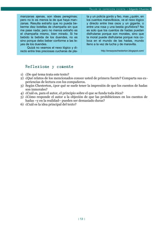 TALLER DE EXPRESIÓN ESCRITA – Edgardo Cifuentes B.
manzanas ajenas, son ideas peregrinas;
pero no lo es menos la de que haya man-
zanas. Resulta extraño que no pueda be-
berme diez botellas de champaña sin que
me pase nada; pero no menos extraño es
el champaña mismo, bien mirado. Si he
bebido la bebida de los duendes, no es
sino porque debo beber conforme a las le-
yes de los duendes.
Quizá no veamos el nexo lógico y di-
recto entre tres preciosas cucharas de pla-
ta y un policía gordo y feo, mas ¿quién, en
los cuentos maravillosos, ve el nexo lógico
y directo entre tres osos y un gigante, o
entre una rosa y una bestia gruñidora? No
es solo que los cuentos de hadas puedan
disfrutarse porque son morales, sino que
la moral puede disfrutarse porque nos co-
loca en el mundo de las hadas, mundo
lleno a la vez de lucha y de maravilla.
http://ensayoschesterton.blogspot.com/
Reflexione y comente
1) ¿De qué tema trata este texto?
2) ¿Qué relatos de los mencionados conoce usted de primera fuente? Comparta sus ex-
periencias de lectura con los compañeros.
3) Según Chesterton, ¿por qué se suele tener la impresión de que los cuentos de hadas
son inmorales?
4) ¿Cuál es, para el autor, el principio sobre el que se funda toda ética?
5) ¿Cómo responde el autor a la objeción de que las prohibiciones en los cuentos de
hadas –y en la realidad– pueden ser demasiado duras?
6) ¿Cuál es la idea principal del texto?
[ 13 ]
 
