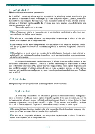 TALLER DE EX PRESIÓN ESCRITA – Edgardo Cifuentes B.
 Actividad 2
Objetivo: utilizar correctamente el punto seguido.
En la unidad 1 hemos estudiado algunas estructuras de párrafos y hemos mencionado que
un párrafo se delimita al inicio con sangría y al final con punto aparte. Además, hemos es-
tablecido que se compone de oraciones, y que marcamos el inicio de una oración con ma-
yúscula y el final con punto seguido. La pregunta que surge aquí es ¿cuándo termina una
oración y comienza otra?
Observe las siguientes oraciones:
 Los niños pueden estar a la vanguardia, con la tecnología se puede integrar a los niños a un
nuevo sistema mundial de comunicación.
 La adicción al computador e Internet crea incapacidad de pensar por sí mismo, el niño sólo
espera la recompensa por el trabajo realizado.
 Las ventajas del uso de los computadores en la educación de los niños son múltiples, una de
ellas es que pueden desarrollar sus habilidades cognitivas al momento de aprender una nueva
materia.
 Si analizamos el tema, una de las ventajas de la alfabetización funcional es que potencia la
globalización, las noticias del mundo y el acontecer ya no son desconocidos, tenemos acceso a
ello de forma inmediata.
En estos cuatro casos nos encontramos con el mismo error: no se le comunica al lec-
tor cuándo termina una oración. ¿Y cuál es la forma adecuada para comunicarle al lector
que se termina una oración? Es poner un punto seguido (hay otros signos de puntuación
que también separan oraciones, como el punto y coma y algunos usos de los dos puntos,
pero por ahora utilizaremos el punto seguido como la puntuación más típica para finalizar
una oración).
 Ejercicio
Marque el lugar en que pondría un punto seguido en estas oraciones.
Explicación
Un error muy frecuente de los estudiantes que recién se están iniciando en la prácti-
ca de la escritura es utilizar menos signos de punto seguido de los que debieran, y poner en
su lugar comas, tal como sucede en los ejemplos anteriores. Como ya hemos dicho, la clave
para responder correctamente este ejercicio es saber dónde termina una oración y empieza
otra; así, la forma adecuada de puntuar las oraciones anteriores sería como sigue:
 En segundo lugar, los niños pueden estar a la vanguardia. Con la tecnología se puede inte-
grar a los niños a un nuevo sistema mundial de comunicación.
 La adicción al computador e Internet crea incapacidad de pensar por sí mismo. El niño sólo
espera la recompensa por el trabajo realizado.
[ 14 ]
 