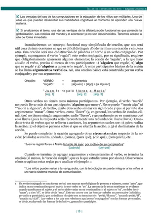 TALLER DE EXPRESIÓN ESCRITA – Edgardo Cifuentes B.
 Las ventajas del uso de los computadores en la educación de los niños son múltiples. Una de
ellas es que pueden desarrollar sus habilidades cognitivas al momento de aprender una nueva
materia.
 Si analizamos el tema, una de las ventajas de la alfabetización funcional es que potencia la
globalización. Las noticias del mundo y el acontecer ya no son desconocidos. Tenemos acceso a
ello de forma inmediata.
Introduciremos un concepto funcional muy simplificado de oración, que nos será
útil para dirimir ocasiones en que es difícil distinguir dónde termina una oración y empieza
otra. Una oración será una construcción de palabras en torno a un verbo conjugado1
. Por
ejemplo, supongamos el verbo “regaló”; este verbo conjugado, por su significado, requiere
que obligatoriamente aparezcan algunos elementos; la acción de 'regalar', a la que hace
alusión el verbo, precisa al menos de tres participantes: 1) 'alguien que regale', 2) 'algo
que se regale' y 3) 'alquien a quien se le regale'. A estos participantes básicos de la acción
se los llama argumentos verbales. Así, una oración básica está construída por un verbo
conjugado y por sus argumentos.
Oración: VERBO + argumentos
“regaló” + [alguien] + [algo] + [a alguien]
“ J u a n l e r e g a l ó f l o r e s a M a r í a ”
[arg. 1] [arg. 2] [arg. 3]
Otros verbos no tienen estos mismos participantes. Por ejemplo, el verbo “murió”
no puede llevar más de un participante: 'alguien que muere'. No se puede *“morir algo” ni
*“morir a alguien”; de hecho, existe otro verbo similar en significado y que sí permite dos
argumentos: “matar”. Otros verbos, como “llover” (y, en general, los verbos de estados cli-
máticos) no tienen ningún argumento: nadie “llueve”, y generalmente no se menciona qué
cosa llueve (pues la respuesta sería frecuentemente una redundancia: llueve lluvia). Cuan-
do se trata de verbos que se refieren a acciones, los argumentos suelen ser: 1) quien realiza
la acción; 2) el objeto o persona sobre el que se efectúa la acción; y 3) el destinatario de la
acción.
Se puede completar la oración agregando otras circunstancias respecto de la ac-
ción: {cuándo} se realiza, {dónde}, {cómo}, {para qué}, {con qué}, {con quién}, etc.
“Juan le regaló flores a María la tarde de ayer, por motivo de su cumpleaños”
{cuándo} {por qué}
Cuando se termina de agregar argumentos y circunstancias al verbo, se termina la
oración (al menos, la “oración simple”, que es la que estudiaremos por ahora). Observemos
cómo se aplican estas reglas para analizar el ejemplo 1:
* Los niños pueden estar a la vanguardia, con la tecnología se puede integrar a los niños a
un nuevo sistema mundial de comunicación.
1 Un verbo conjugado es una forma verbal con marcas morfológicas de persona y número, como “amo”, que
indica en su terminación que el sujeto de ese verbo es “yo”. La presencia de estos morfemas es evidente
cuando cambiamos el sujeto, y el verbo debe variar en su terminación: si el sujeto es “tú”, se debe decir
“amas”; y si es “él”, se debe decir “ama”. Esto no ocurre con las formas verbales no personales (infinitivo,
gerundio y participio), que no indican el sujeto con su terminación: “yo/tú/él amar”, “amando yo/tú/él”,
“amado yo/tú/él”. Los verbos a los que nos referimos aquí como “conjugados” son las formas personales,
es decir, excluyendo las formas de infinitivo, gerundio y participio.
[ 15 ]
 
