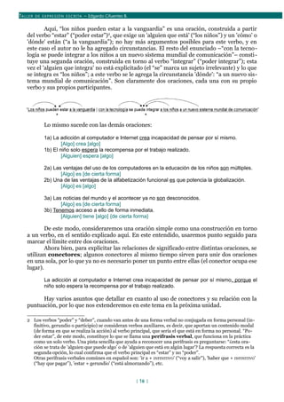 TALLER DE EX PRESIÓN ESCRITA – Edgardo Cifuentes B.
Aquí, “los niños pueden estar a la vanguardia” es una oración, construida a partir
del verbo “estar” (“poder estar”)2
, que exige un 'alguien que está' (“los niños”) y un 'cómo' o
'dónde' están (“a la vanguardia”); no hay más argumentos posibles para este verbo, y en
este caso el autor no le ha agregado circunstancias. El resto del enunciado –“con la tecno-
logía se puede integrar a los niños a un nuevo sistema mundial de comunicación”– consti-
tuye una segunda oración, construida en torno al verbo “integrar” (“poder integrar”); esta
vez el 'alguien que integra' no está explicitado (el “se” marca un sujeto irrelevante) y lo que
se integra es “los niños”; a este verbo se le agrega la circunstancia 'dónde': “a un nuevo sis-
tema mundial de comunicación”. Son claramente dos oraciones, cada una con su propio
verbo y sus propios participantes.
Lo mismo sucede con las demás oraciones:
1a) La adicción al computador e Internet crea incapacidad de pensar por sí mismo.
[Algo] crea [algo]
1b) El niño solo espera la recompensa por el trabajo realizado.
[Alguien] espera [algo]
2a) Las ventajas del uso de los computadores en la educación de los niños son múltiples.
[Algo] es [de cierta forma]
2b) Una de las ventajas de la alfabetización funcional es que potencia la globalización.
[Algo] es [algo]
3a) Las noticias del mundo y el acontecer ya no son desconocidos.
[Algo] es [de cierta forma]
3b) Tenemos acceso a ello de forma inmediata.
[Alguien] tiene [algo] {de cierta forma}
De este modo, consideraremos una oración simple como una construcción en torno
a un verbo, en el sentido explicado aquí. En este entendido, usaremos punto seguido para
marcar el límite entre dos oraciones.
Ahora bien, para explicitar las relaciones de significado entre distintas oraciones, se
utilizan conectores; algunos conectores al mismo tiempo sirven para unir dos oraciones
en una sola, por lo que ya no es necesario poner un punto entre ellas (el conector ocupa ese
lugar).
La adicción al computador e Internet crea incapacidad de pensar por sí mismo, porque el
niño solo espera la recompensa por el trabajo realizado.
Hay varios asuntos que detallar en cuanto al uso de conectores y su relación con la
puntuación, por lo que nos extenderemos en este tema en la próxima unidad.
2 Los verbos “poder” y “deber”, cuando van antes de una forma verbal no conjugada en forma personal (in-
finitivo, gerundio o participio) se consideran verbos auxiliares, es decir, que aportan un contenido modal
(de forma en que se realiza la acción) al verbo principal, que sería el que está en forma no personal. “Po-
der estar”, de este modo, constituye lo que se llama una perífrasis verbal, que funciona en la práctica
como un solo verbo. Una pista sencilla que ayuda a reconocer una perífrasis es preguntarse: “¿esta ora-
ción se trata de 'alguien que puede algo' o de 'alguien que está en algún lugar'? La respuesta correcta es la
segunda opción, lo cual confirma que el verbo principal es “estar” y no “poder”.
Otras perífrasis verbales comúnes en español son: 'ir a + INFINITIVO' (“voy a salir”), 'haber que + INFINITIVO'
(“hay que pagar”), 'estar + gerundio' (“está almorzando”), etc.
[ 16 ]
 