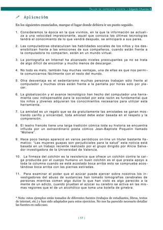 TALLER DE EXPRESIÓN ESCRITA – Edgardo Cifuentes B.
 Aplicación
En los siguientes enunciados, marque el lugar donde debiera ir un punto seguido.
1. Consideremos la época en la que vivimos, en la que la información se actuali -
za a una velocidad impresionante, aquel que conozca las últimas tecnologías
tendrá el conocimiento de lo que vendrá después, se anticipará a sus pares.
2. Las computadoras obstaculizan las habilidades sociales de los niños y los des -
ensibilizan frente a las emociones de sus compañeros, cuando están frente a
la computadora no comparten, están en un mundo virtual.
3. La pornografía en Internet ha alcanzado niveles preocupantes ya no se trata
de algo difícil de encontrar y mucho menos de descargar.
4. No todo es malo, también hay muchas ventajas, una de ellas es que nos permi -
te comunicarnos fácilmente con el resto del mundo.
5. Otra desventaja es el sedentarismo muchas personas trabajan sólo frente al
computador y muchas otras están frente a la pantalla por horas solo por pla -
cer.
6. La globalización y el avance tecnológico han hecho del computador una herra -
mienta casi indispensable para la sociedad por esta razón es fundamental que
los niños y jóvenes adquieran los conocimientos necesarios para utilizar esta
herramienta.
7. La amistad es un regalo que se da gratuitamente las amistades se ganan mos -
trando cariño y sinceridad, toda amistad debe estar basada en el respeto y la
comprensión.
8. El teatro francés tiene una larga tradición cómica toda su historia se encuentra
influida por un extraordinario poeta cómico Jean-Baptiste Poquelin llamado
“Moliere”.
9. Hace poco tiempo apareció en varios periódicos on-line un titular bastante lla -
mativo: “Las mujeres guapas son perjudiciales para la salud” esta noticia está
basada en un trabajo reciente realizado por el grupo dirigido por Alicia Salva -
dor investigadora de la Universidad de Valencia.
10. La firmeza del colchón es la resistencia que ofrece un colchón contra la car -
ga producida por el cuerpo humano un buen colchón es el que presta apoyo a
toda la columna cuando se está acostado boca arriba esto se comprueba acos -
tándose boca arriba con las piernas estiradas.
11. Para examinar el poder que el azúcar puede ejercer sobre nosotros los in -
vestigadores del abuso de sustancias han tomado tomografías cerebrales de
personas mientras comen algo dulce lo que han visto es algo parecido a la
mente de un adicto, cuando prueban el azúcar su cerebro se activa en las mis -
mas regiones que el de un alcohólico que toma una botella de ginebra.
* Nota: estos ejemplos están tomados de diferentes fuentes (trabajos de estudiantes, libros, textos
de internet, etc.) y han sido adaptados para estos ejercicios. No nos ha parecido necesario detallar
las fuentes en cada caso.
[ 17 ]
 