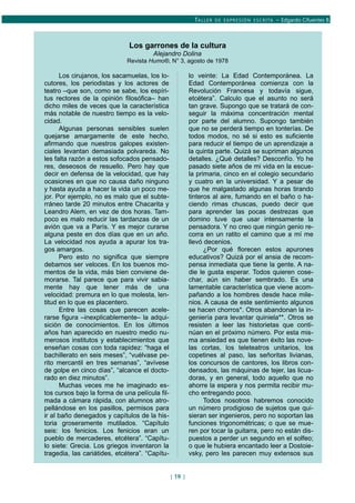 TALLER DE EXPRESIÓN ESCRITA – Edgardo Cifuentes B.
Los garrones de la cultura
Alejandro Dolina
Revista Humo®, N° 3, agosto de 1978
Los cirujanos, los sacamuelas, los lo-
cutores, los periodistas y los actores de
teatro –que son, como se sabe, los espíri-
tus rectores de la opinión filosófica– han
dicho miles de veces que la característica
más notable de nuestro tiempo es la velo-
cidad.
Algunas personas sensibles suelen
quejarse amargamente de este hecho,
afirmando que nuestros galopes existen-
ciales levantan demasiada polvareda. No
les falta razón a estos sofocados pensado-
res, deseosos de resuello. Pero hay que
decir en defensa de la velocidad, que hay
ocasiones en que no causa daño ninguno
y hasta ayuda a hacer la vida un poco me-
jor. Por ejemplo, no es malo que el subte-
rráneo tarde 20 minutos entre Chacarita y
Leandro Alem, en vez de dos horas. Tam-
poco es malo reducir las tardanzas de un
avión que va a París. Y es mejor curarse
alguna peste en dos días que en un año.
La velocidad nos ayuda a apurar los tra-
gos amargos.
Pero esto no significa que siempre
debamos ser veloces. En los buenos mo-
mentos de la vida, más bien conviene de-
morarse. Tal parece que para vivir sabia-
mente hay que tener más de una
velocidad: premura en lo que molesta, len-
titud en lo que es placentero.
Entre las cosas que parecen acele-
rarse figura –inexplicablemente– la adqui-
sición de conocimientos. En los últimos
años han aparecido en nuestro medio nu-
merosos institutos y establecimientos que
enseñan cosas con toda rapidez: “haga el
bachillerato en seis meses”, “vuélvase pe-
rito mercantil en tres semanas”, “avívese
de golpe en cinco días”, “alcance el docto-
rado en diez minutos”.
Muchas veces me he imaginado es-
tos cursos bajo la forma de una película fil-
mada a cámara rápida, con alumnos atro-
pellándose en los pasillos, permisos para
ir al baño denegados y capítulos de la his-
toria groseramente mutilados. “Capítulo
seis: los fenicios. Los fenicios eran un
pueblo de mercaderes, etcétera”. “Capítu-
lo siete: Grecia. Los griegos inventaron la
tragedia, las cariátides, etcétera”. “Capítu-
lo veinte: La Edad Contemporánea. La
Edad Contemporánea comienza con la
Revolución Francesa y todavía sigue,
etcétera”. Calculo que el asunto no será
tan grave. Supongo que se tratará de con-
seguir la máxima concentración mental
por parte del alumno. Supongo también
que no se perderá tiempo en tonterías. De
todos modos, no sé si esto es suficiente
para reducir el tiempo de un aprendizaje a
la quinta parte. Quizá se supriman algunos
detalles. ¿Qué detalles? Desconfío. Yo he
pasado siete años de mi vida en la escue-
la primaria, cinco en el colegio secundario
y cuatro en la universidad. Y a pesar de
que he malgastado algunas horas tirando
tinteros al aire, fumando en el baño o ha-
ciendo rimas chuscas, puedo decir que
para aprender las pocas destrezas que
domino tuve que usar intensamente la
pensadora. Y no creo que ningún genio re-
corra en un ratito el camino que a mí me
llevó decenios.
¿Por qué florecen estos apurones
educativos? Quizá por el ansia de recom-
pensa inmediata que tiene la gente. A na-
die le gusta esperar. Todos quieren cose-
char, aún sin haber sembrado. Es una
lamentable característica que viene acom-
pañando a los hombres desde hace mile-
nios. A causa de este sentimiento algunos
se hacen chorros*. Otros abandonan la in-
geniería para levantar quiniela**. Otros se
resisten a leer las historietas que conti-
núan en el próximo número. Por esta mis-
ma ansiedad es que tienen éxito las nove-
las cortas, los teleteatros unitarios, los
copetines al paso, las señoritas livianas,
los concursos de cantores, los libros con-
densados, las máquinas de tejer, las licua-
doras, y en general, todo aquello que no
ahorre la espera y nos permita recibir mu-
cho entregando poco.
Todos nosotros habremos conocido
un número prodigioso de sujetos que qui-
sieran ser ingenieros, pero no soportan las
funciones trigonométricas; o que se mue-
ren por tocar la guitarra, pero no están dis-
puestos a perder un segundo en el solfeo;
o que le hubiera encantado leer a Dostoie-
vsky, pero les parecen muy extensos sus
[ 19 ]
 