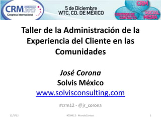 Taller de la Administración de la
           Experiencia del Cliente en las
                    Comunidades

                    José Corona
                   Solvis México
              www.solvisconsulting.com
                    #crm12 - @jr_corona
12/5/12                #CRM12 - MundoContact   1
 