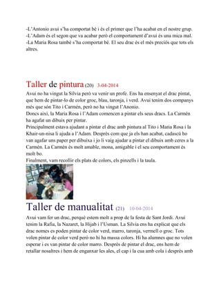 -L’Antonio avui s’ha comportat bé i és el primer que l’ha acabat en el nostre grup.
-L’Adam és el segon que va acabar però el comportament d’avui és una mica mal.
-La Maria Rosa també s’ha comportat bé. El seu drac és el més preciós que tots els
altres.
Taller de pintura(20) 3-04-2014
Avui no ha vingut la Sílvia però va venir un profe. Ens ha ensenyat el drac pintat,
que hem de pintar-lo de color groc, blau, taronja, i verd. Avui tenim dos companys
més que són Tito i Carmén, però no ha vingut l’Anonio.
Doncs així, la Maria Rosa i l’Adam comencen a pintar els seus dracs. La Carmén
ha agafat un dibuix per pintar.
Principalment estava ajudant a pintar el drac amb pintura al Tito i Maria Rosa i la
Khair-un-nisa li ajuda a l’Adam. Desprès com que ja els han acabat, cadascú ho
van agafar uns paper per dibuixa i jo li vaig ajudar a pintar el dibuix amb ceres a la
Carmén. La Carmén és molt amable, mona, amigable i el seu comportament és
molt bo.
Finalment, vam recollir els plats de colors, els pinzells i la taula.
Taller de manualitat (21) 10-04-2014
Avui vam fer un drac, perquè estem molt a prop de la festa de Sant Jordi. Avui
tenim la Rafia, la Nazaret, la Hijab i l’Usman. La Silvia ens ha explicat que els
drac nomes es poden pintar de color verd, marro, taronja, vermell o groc. Tots
volen pintar de color verd però no hi ha massa colors. Hi ha alumnes que no volen
esperar i es van pintar de color marro. Desprès de pintar el drac, ens hem de
retallar nosaltres i hem de enganxar les ales, el cap i la cua amb cola i desprès amb
 