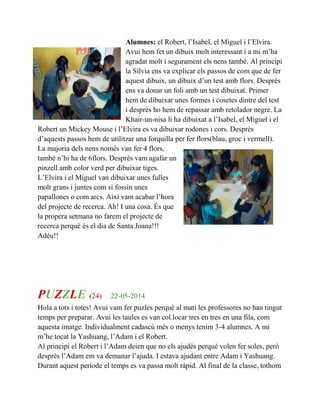 Alumnes: el Robert, l’Isabel, el Miguel i l’Elvira.
Avui hem fet un dibuix molt interessant i a mi m’ha
agradat molt i segurament els nens també. Al principi
la Sílvia ens va explicar els passos de com que de fer
aquest dibuix, un dibuix d’un test amb flors. Desprès
ens va donar un foli amb un test dibuixat. Primer
hem de dibuixar unes formes i cosetes dintre del test
i desprès ho hem de repassar amb retolador negre. La
Khair-un-nisa li ha dibuixat a l’Isabel, el Miguel i el
Robert un Mickey Mouse i l’Elvira es va dibuixar rodones i cors. Desprès
d’aquests passos hem de utilitzar una forquilla per fer flors(blau, groc i vermell).
La majoria dels nens només van fer 4 flors,
també n’hi ha de 6flors. Desprès vam agafar un
pinzell amb color verd per dibuixar tiges.
L’Elvira i el Miguel van dibuixar unes fulles
molt grans i juntes com si fossin unes
papallones o com arcs. Així vam acabar l’hora
del projecte de recerca. Ah! I una cosa. És que
la propera setmana no farem el projecte de
recerca perquè és el dia de Santa Joana!!!
Adéu!!
PUZZLE (24) 22-05-2014
Hola a tots i totes! Avui vam fer puzles perquè al matí les professores no han tingut
temps per preparar. Avui les taules es van col.locar tres en tres en una fila, com
aquesta imatge. Individualment cadascú més o menys tenim 3-4 alumnes. A mi
m’he tocat la Yashuang, l’Adam i el Robert.
Al principi el Robert i l’Adam deien que no els ajudés perquè volen fer soles, però
desprès l’Adam em va demanar l’ajuda. I estava ajudant entre Adam i Yashuang.
Durant aquest període el temps es va passa molt ràpid. Al final de la classe, tothom
 