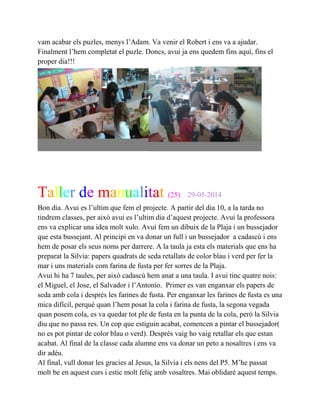 vam acabar els puzles, menys l’Adam. Va venir el Robert i ens va a ajudar.
Finalment l’hem completat el puzle. Doncs, avui ja ens quedem fins aquí, fins el
proper dia!!!
Taller de manualitat (25) 29-05-2014
Bon dia. Avui es l’ultim que fem el projecte. A partir del dia 10, a la tarda no
tindrem classes, per això avui es l’ultim dia d’aquest projecte. Avui la professora
ens va explicar una idea molt xulo. Avui fem un dibuix de la Plaja i un bussejador
que esta bussejant. Al principi en va donar un full i un bussejador a cadascú i ens
hem de posar els seus noms per darrere. A la taula ja esta els materials que ens ha
preparat la Silvia: papers quadrats de seda retallats de color blau i verd per fer la
mar i uns materials com farina de fusta per fer sorres de la Plaja.
Avui hi ha 7 taules, per això cadascú hem anat a una taula. I avui tinc quatre nois:
el Miguel, el Jose, el Salvador i l’Antonio. Primer es van enganxar els papers de
seda amb cola i desprès les farines de fusta. Per enganxar les farines de fusta es una
mica difícil, perquè quan l’hem posat la cola i farina de fusta, la segona vegada
quan posem cola, es va quedar tot ple de fusta en la punta de la cola, però la Silvia
diu que no passa res. Un cop que estiguin acabat, comencen a pintar el bussejador(
no es pot pintar de color blau o verd). Desprès vaig ho vaig retallar els que estan
acabat. Al final de la classe cada alumne ens va donar un peto a nosaltres i ens va
dir adéu.
Al final, vull donar les gracies al Jesus, la Silvia i els nens del P5. M’he passat
molt be en aquest curs i estic molt feliç amb vosaltres. Mai oblidaré aquest temps.
 
