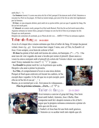 amb ella.(^。^)
· La Samara (nena): li costa una mica de fer el bol, perquè li ha trencat molt el bol. Intentava a
rescatar-la, Però no he pogut. Al final no tenim temps, per això li he fet un altre bol ràpidament
per la Samara.
· El Jose: es una miqueta dolent, però amb mi es porta millor, pot ser que li agrada fer fang. Ha
fet un bol molt petit.
· L’Ahmed: no coneix molt, perquè fa el bol amb Rainol. Però ha fet un bol molt marevellos.
Aquesta setmana no tenim fotos, perquè el Joanjo no ens ha fet el foto ni jo tampoc he fet.
Perquè soc molt peresós.
Desprès de comentar els actituds, ja es l'hora de dir-vos… ADÉU!!!!!Fins la setmana següent.
Taller de fang (4) 14-11-2013
Avui és el cinquè dia o sisena setmana que fem el taller de fang. El temps ha passat
volant. Jooo~(┬＿┬) Avui nomes han vingut 3 nens, son: el Tito, la Zeanib i el
Jose. Com sempre, avui hem de colorar el bol:
· El Jose ha pintat el bol amb mil.lesims de colors, tot barrejats. (*+﹏+*)~ I ha
anat mes de vint vegades de anar a lavabo per rentar el pinzell. Quan anava a
veure-la estava netejant amb el pinzell els colors de l’aixeta i dient: soc espider
man! Estoy matando los virus!!! <(￣▽￣)> jajaja...
· La Zeanib ha pintat molt be i es la primera que acaba.
Desprès s,ha anat a pintar la pissarra.
· La Tito, el comportament d’avui es una mica dolent.
Perquè al final quan estàvem col.locant les cadires, m’ha
escopit dues vegades. Li he dit que no es pot escopir, però
ella no m’ha fet el cas.ψ(╰ _╯ )
Bueno, ja es normal per a mi. Així passa la vidaaaaaaaa...
Fins la pròxima setmana…JAJA.. ╮ (╯ ▽╰ )╭
Taller de fang(5) 21-11-2013
Avui tornem a canviar el grup del fang. Ens hem
tocat amb Isabel, Antonio, Jose i Rafia. Han
comportat molt bé i desprès tornem a fer el bol i
segur que la propera setmana comencem a pintar els
bols que em fet avui.
L’Isabel i el Jose han fet uns bols molt gruixos.
L’Antonio es va acabar molt més ràpids que els
 