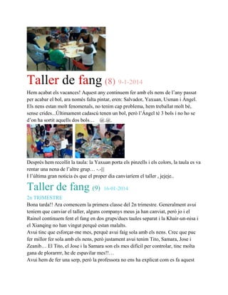 Taller de fang (8) 9-1-2014
Hem acabat els vacances! Aquest any continuem fer amb els nens de l’any passat
per acabar el bol, ara només falta pintar, eren: Salvador, Yaxuan, Usman i Ángel.
Els nens estan molt fenomenals, no tenim cap problema, hem treballat molt bé,
sense crides...Últimament cadascú tenen un bol, però l’Ángel té 3 bols i no ho se
d’on ha sortit aquells dos bols… @.@.
Després hem recollit la taula: la Yaxuan porta els pinzells i els colors, la taula es va
rentar una nena de l’altre grup… -.-|||
I l’última gran noticia és que el proper dia canviaríem el taller , jejeje..
Taller de fang (9) 16-01-2014
2n TRIMESTRE
Bona tarda!! Ara comencem la primera classe del 2n trimestre. Generalment avui
teníem que canviar el taller, alguns companys meus ja han canviat, però jo i el
Rainol continuem fent el fang en dos grups/dues taules separat i la Khair-un-nisa i
el Xianqing no han vingut perquè estan malalts.
Avui tinc que esforçar-me mes, perquè avui faig sola amb els nens. Crec que puc
fer millor fer sola amb els nens, però justament avui tenim Tito, Samara, Jose i
Zeanib… El Tito, el Jose i la Samara son els mes difícil per controlar, tinc molta
gana de plorarrrr, he de espavilar mes!!…
Avui hem de fer una serp, però la professora no ens ha explicat com es fa aquest
 