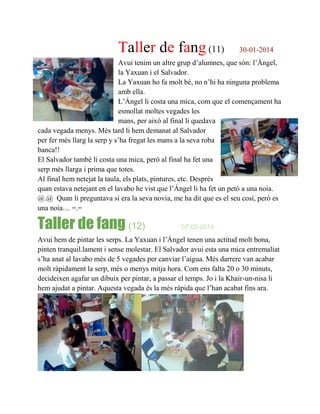 Taller de fang (11) 30-01-2014
Avui tenim un altre grup d’alumnes, que són: l’Ángel,
la Yaxuan i el Salvador.
La Yaxuan ho fa molt bé, no n’hi ha ninguna problema
amb ella.
L’Ángel li costa una mica, com que el començament ha
esmollat moltes vegades les
mans, per això al final li quedava
cada vegada menys. Més tard li hem demanat al Salvador
per fer més llarg la serp y s’ha fregat les mans a la seva roba
banca!!
El Salvador també li costa una mica, però al final ha fet una
serp més llarga i prima que totes.
Al final hem netejat la taula, els plats, pintures, etc. Desprès
quan estava netejant en el lavabo he vist que l’Ángel li ha fet un petó a una noia.
@.@ Quan li preguntava si era la seva novia, me ha dit que es el seu cosí, però es
una noia… =.=
Taller de fang (12) 07-02-2014
Avui hem de pintar les serps. La Yaxuan i l’Ángel tenen una actitud molt bona,
pinten tranquil.lament i sense molestar. El Salvador avui esta una mica entremaliat
s’ha anat al lavabo més de 5 vegades per canviar l’aigua. Més darrere van acabar
molt ràpidament la serp, més o menys mitja hora. Com ens falta 20 o 30 minuts,
decideixen agafar un dibuix per pintar, a passar el temps. Jo i la Khair-un-nisa li
hem ajudat a pintar. Aquesta vegada és la més ràpida que l’han acabat fins ara.
 