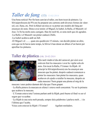 Taller de fang (13) 13-02-2014
Una bona noticia! Per fin hem canviat el taller, ens hem tocat de pintures. La
Sílvia(professora de P5) ens ha preparat uns cartrons amb diverses formes de vàter:
sol, cor, lluna, etc. Però la Khair-un-nisa es va portar uns models del fang per
ensenyar als nens. Doncs avui tenim: el Miguel, la Isabel, la Rafia, el Muneeb i el
Jose. I n’hi ha molts nens castigats. Han fet molt bé, es nota molt que els agraden.
-La Rafia i el Muneeb van pintar cadascú 2fulls.
-La Isabel acabava amb un full.
-El Miguel i el …… quan ens quedàvem 15 minuts, van decidir pintar un altre,
com que no hi havia tants temps, la Silvia li han donat un dibuix d’un barret per
aprofitar les pintures.
Taller de plàstica (14) 20-02-2014
Més tard vindrà el dia del carnaval, per això avui
estàvem fent les mascares i avui he vigilat sola als
nens. Em tocat la Rafia, l’Usman i la Hijab. Al
principi la Silvia(professora) ens ha ensenyat una
mascara que ha pintat, desprès cadascú comencen a
pintar les mascares: han pintat les mascares, quan
acabaven els ajudo a retallar la mascara, desprès en
cada mascara l’hem grapat una ploma al mig de la
mascara i unes pedres damunt del clip que l’hem grapat.
· La Rafia pintava la mascara en silenci i estava molt concentrat. Va ser la primera
que acabava la mascara.
· L’Usman estava tota l’estona parlant amb la Hijab, però bueno al final va ser el
segon que va acabar.
· La Hijab és una noia molt pesada, sempre deia palabrotes i parlava molt… i és
l’última que l’acaba.
Veieu com estaven la Hijab i l’Usman? Agafant retoladors.
 