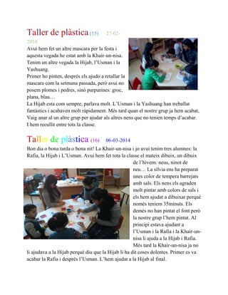 Taller de plàstica(15) 27-02-
2014
Avui hem fet un altre mascara per la festa i
aquesta vegada he estat amb la Khair-un-nisa.
Tenim un altre vegada la Hijab, l’Usman i la
Yashuang.
Primer ho pinten, desprès els ajudo a retallar la
mascara com la setmana passada, però avui no
posem plomes i pedres, sinó purpurines: groc,
plana, blau…
La Hijab esta com sempre, parlava molt. L’Usman i la Yashuang han treballat
fantàstics i acabaven molt ràpidament. Més tard quan el nostre grup ja hem acabat,
Vaig anar al un altre grup per ajudar als altres nens que no tenien temps d’acabar.
I hem recullit entre tots la classe.
Taller de plàstica (16) 06-03-2014
Bon dia o bona tarda o bona nit! La Khair-un-nisa i jo avui tenim tres alumnes: la
Rafia, la Hijab i L’Usman. Avui hem fet tota la classe el mateix dibuix, un dibuix
de l’hivern: neus, ninot de
neu… La sílvia ens ha preparat
unes color de tempera barrejats
amb sals. Els nens els agraden
molt pintar amb colors de sals i
els hem ajudat a dibuixar perquè
només teníem 35minuts. Els
demés no han pintat el font però
la nostre grup l’hem pintat. Al
principi estava ajudant a
l’Usman i la Rafia i la Khair-un-
nisa li ajuda a la Hijab i Rafia.
Més tard la Khair-un-nisa ja no
li ajudava a la Hijab perquè diu que la Hijab li ha dit coses dolentes. Primer es va
acabar la Rafia i desprès l’Usman. L’hem ajudat a la Hijab al final.
 