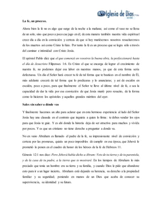 La fe, un proceso.
Ahora bien la fe no es algo que surge de la noche a la mañana; así como el vaso no se llena
de un solo, sino que poco a poco cae jugo en él, de esta manera también nuestra vida espiritual
crece día a día en la convicción y certeza de que si hoy muriésemos nosotros resucitaremos
de los muertos así como Cristo lo hizo. Por tanto la fe es un proceso que se logra sólo a través
del caminar e intimidad con Cristo Jesús.
El apóstol Pablo dice que el que comenzó en vosotros la buena obra, la perfeccionará hasta
el día de Jesucristo Filipenses 1:6. Es Cristo el que se encarga de lograr el crecimiento de
nuestra fe, no podemos dejar esa labor en nuestras manos, ya que de esta forma seria
defectuosa. Un día el Señor hará crecer tu fe de tal forma que te bautices en el nombre de Él,
más adelante crecerá de tal forma que lo predicaras y lo anunciaras; y así de escalón en
escalón, poco a poco, para que finalmente el Señor te lleve al último nivel de fe, o sea la
capacidad de dar la vida por esa convicción de que Jesús murió pero resucito, de la forma
como lo hicieron los apóstoles y aquellos grandes mártires del ayer.
Sales sin saber a dónde vas
Y finalmente hacemos un alto para aclarar que en esta hermosa experiencia al lado del Señor
Jesús hay una clausula en el contrato que inquieta a quien lo firma: te debes vendar los ojos
para que Jesús te guie. Y es ahí donde la historia deja de ser atractiva para muchos y vivida
por pocos. Y es que un cristiano no tiene derecho a preguntar a donde va.
No en vano Abraham es llamado el padre de la fe, su impresionante nivel de convicción y
certeza por las promesas, quizás un poco imposibles de cumplir en esa época, que Jehová le
prometió lo ponen en el cuadro de honor de los héroes de la fe de Hebreos 11.
Génesis 12:1 nos dice: Pero Jehová había dicho a Abram: Vete de tu tierra y de tu parentela,
y de la casa de tu padre, a la tierra que te mostraré. En los tiempos de Abraham lo más
preciado que tenía un hombre era su tierra y su familia, y cuando Dios le pide que abandone
esto para ir a un lugar incierto, Abraham está dejando su herencia, su derecho a la propiedad
familiar y su seguridad; poniendo en manos de un Dios que acaba de conocer su
supervivencia, su identidad y su futuro.
 