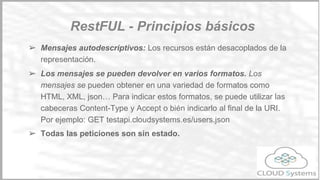 ➢ Uniformidad de interfaz. Los recursos se manipulan a través de las
métodos HTTP (PUT, GET, POST AND DELETE).
○ POST crea el recurso
○ PUT permite modificarlo
○ DELETE lo elimina
○ GET permite consultarlo.
○ Adicionalmente, se han introducido nuevos métodos, como
PATCH (actualización parcial de un recurso).
Principios básicos
Restful
 