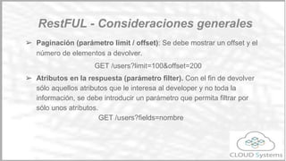 ➢ Uniformidad de salida. Los códigos HTTP de salida:
○ 1xxx: Informacional
○ 2xx: Resultado satisfactorio
■ 200: OK
■ 201: Recurso creado
○ 3xx: Redirecciones
○ 4xx: Errores de cliente
■ 400: Parámetros incorrectos
■ 404: recurso no encontrado
Principios básicos
Restful
 