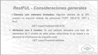 ➢ Mensajes autodescriptivos: Los recursos están desacoplados de la
representación.
➢ Los mensajes se pueden devolver en varios formatos. Los
mensajes se pueden obtener en una variedad de formatos como
HTML, XML, json… Para indicar estos formatos, se puede utilizar las
cabeceras Content-Type y Accept o bién indicarlo al final de la URI.
Por ejemplo: GET testapi.cloudsystems.es/users.json
➢ Todas las peticiones son sin estado.
Principios básicos
Restful
 