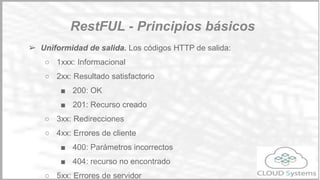 Utiliza el protocolo HTTP para realizar las peticiones.
El estándar RESTFULL, define cómo se deben realizar las peticiones REST,
cuales son los métodos HTTP que se deben utilizar y cómo deben
estructurarse las uris para que sean user-friendly. Podemos basarnos en
https://github.com/WhiteHouse/api-standards para definir nuestra API.
Principios básicos:
➢ Una URL identifica un recurso. Por ejemplo, GET
http://testapi.cloudsystems.es/users
RestFul
Definición de Apis
 