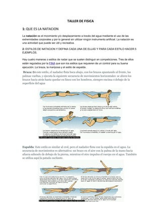 TALLER DE FISICA

1: QUE ES LA NATACION
La natación es el movimiento y/o desplazamiento a través del agua mediante el uso de las
extremidades corporales y por lo general sin utilizar ningún instrumento artificial. La natación es
una actividad que puede ser útil y recreativa.

2: ESTILOS DE NATACION Y DEFINA CADA UNA DE ELLAS Y PARA CADA ESTILO HACER 5
EJEMPLOS.

Hay cuatro maneras o estilos de nadar que se suelen distinguir en competiciones. Tres de ellos
están regulados por la FINA que son los estilos que requieren de un control para su buena
ejecución. La braza, la mariposa y el estilo de espalda.
 Braza: En este estilo, el nadador flota boca abajo, con los brazos apuntando al frente, las
palmas vueltas, y ejecuta la siguiente secuencia de movimientos horizontales: se abren los
brazos hacia atrás hasta quedar en línea con los hombros, siempre encima o debajo de la
superficie del agua




Espalda: Este estilo es similar al crol, pero el nadador flota con la espalda en el agua. La
secuencia de movimientos es alternativa: un brazo en el aire con la palma de la mano hacia
afuera saliendo de debajo de la pierna, mientras el otro impulsa el cuerpo en el agua. También
se utiliza aquí la patada oscilante.
 