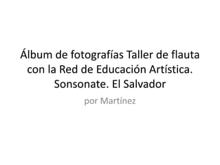 Álbum de fotografías Taller de flauta
con la Red de Educación Artística.
Sonsonate. El Salvador
por Martínez
 