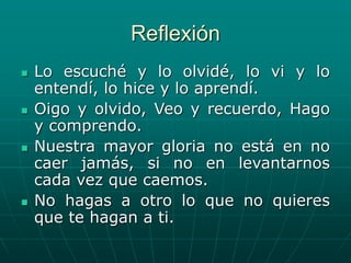 Reflexión
 Lo escuché y lo olvidé, lo vi y lo
entendí, lo hice y lo aprendí.
 Oigo y olvido, Veo y recuerdo, Hago
y comprendo.
 Nuestra mayor gloria no está en no
caer jamás, si no en levantarnos
cada vez que caemos.
 No hagas a otro lo que no quieres
que te hagan a ti.
 
