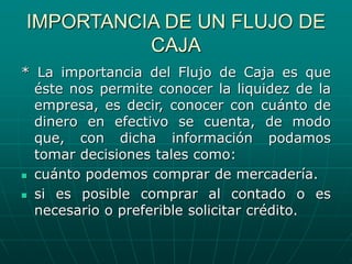 IMPORTANCIA DE UN FLUJO DE
CAJA
* La importancia del Flujo de Caja es que
éste nos permite conocer la liquidez de la
empresa, es decir, conocer con cuánto de
dinero en efectivo se cuenta, de modo
que, con dicha información podamos
tomar decisiones tales como:
 cuánto podemos comprar de mercadería.
 si es posible comprar al contado o es
necesario o preferible solicitar crédito.
 