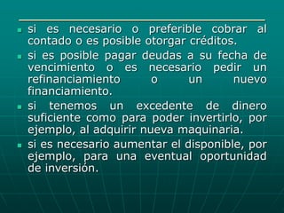 ____________________________
 si es necesario o preferible cobrar al
contado o es posible otorgar créditos.
 si es posible pagar deudas a su fecha de
vencimiento o es necesario pedir un
refinanciamiento o un nuevo
financiamiento.
 si tenemos un excedente de dinero
suficiente como para poder invertirlo, por
ejemplo, al adquirir nueva maquinaria.
 si es necesario aumentar el disponible, por
ejemplo, para una eventual oportunidad
de inversión.
 