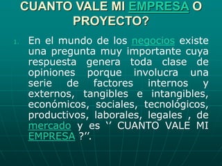 CUANTO VALE MI EMPRESA O
PROYECTO?
1. En el mundo de los negocios existe
una pregunta muy importante cuya
respuesta genera toda clase de
opiniones porque involucra una
serie de factores internos y
externos, tangibles e intangibles,
económicos, sociales, tecnológicos,
productivos, laborales, legales , de
mercado y es ‘’ CUANTO VALE MI
EMPRESA ?’’.
 