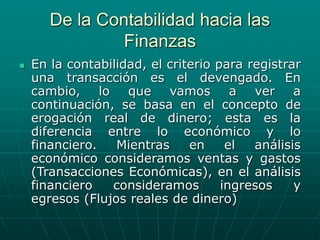 De la Contabilidad hacia las
Finanzas
 En la contabilidad, el criterio para registrar
una transacción es el devengado. En
cambio, lo que vamos a ver a
continuación, se basa en el concepto de
erogación real de dinero; esta es la
diferencia entre lo económico y lo
financiero. Mientras en el análisis
económico consideramos ventas y gastos
(Transacciones Económicas), en el análisis
financiero consideramos ingresos y
egresos (Flujos reales de dinero)
 