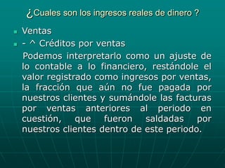 ¿Cuales son los ingresos reales de dinero ?
 Ventas
 - ^ Créditos por ventas
Podemos interpretarlo como un ajuste de
lo contable a lo financiero, restándole el
valor registrado como ingresos por ventas,
la fracción que aún no fue pagada por
nuestros clientes y sumándole las facturas
por ventas anteriores al periodo en
cuestión, que fueron saldadas por
nuestros clientes dentro de este periodo.
 