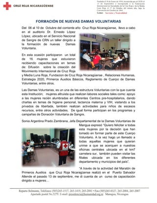 FORMACIÓN DE NUEVAS DAMAS VOLUNTARIAS 
Del 06 al 10 de Octubre del corriente año Cruz Roja Nicaragüense, llevo a cabo en el auditorio Dr. Ernesto López López, ubicado en el Servicio Nacional de Sangre de CRN un taller dirigido a la formación de nuevas Damas Voluntaria. 
En esta ocasión participaron un total de 16 mujeres que estuvieron recibiendo capacitaciones en temas de: Difusión sobre la creación del Movimiento Internacional de Cruz Roja y Media Luna Roja, Fundacion de Cruz Roja Nicaragüense , Relaciones Humanas, Estrategia 2020, Primeros Auxilios Básicos, Reglamento de Cuerpo de Damas Voluntarias, entre otros. 
Las Damas Voluntarias, es un una de las estructura Voluntarias con la que cuenta esta Institución; mujeres altruista que realizan labores sociales tales como: apoyo a las mujeres recién alumbradas en diferentes Centros pre-hospitalarios, dando charlas en temas de higiene personal, lactancia materna y VIH, visitando a los privados de libertada, también realizan actividades para niños de escasos recursos, entre otros actividades. De igual forma participan en los programas y campañas de Donación Voluntaria de Sangre. 
Sonia Argentina Prado Zambrana, Jefa Departamental de la Damas Voluntarias de Mangua expresó “Quiero felicitar a todas esta mujeres por la decisión que han tomado en formar parte de este Cuerpo Voluntario. A la vez hago un llamado a todas aquellas mujeres que quieran unirse a que se acerquen a nuestras oficinas centrales ubicada en el km7 carretera sur, también pueden visitar las filiales ubicada en los diferentes departamento y municipios del país”. 
“A través de la actividad del Maratón de Primeros Auxilios que Cruz Roja Nicaragüense realizó en el Puerto Salvador Allende el pasado 13 de septiembre, me di cuenta de un curso de capacitación dirigido a mujeres…  
