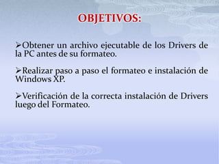 OBJETIVOS:
Obtener un archivo ejecutable de los Drivers de
la PC antes de su formateo.
Realizar paso a paso el formateo e instalación de
Windows XP.
Verificación de la correcta instalación de Drivers
luego del Formateo.