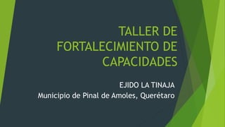 TALLER DE
FORTALECIMIENTO DE
CAPACIDADES
EJIDO LA TINAJA
Municipio de Pinal de Amoles, Querétaro
 