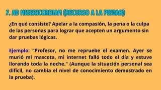 ¿En qué consiste? Apelar a la compasión, la pena o la culpa
de las personas para lograr que acepten un argumento sin
dar pruebas lógicas.
Ejemplo: "Profesor, no me repruebe el examen. Ayer se
murió mi mascota, mi internet falló todo el día y estuve
llorando toda la noche." (Aunque la situación personal sea
difícil, no cambia el nivel de conocimiento demostrado en
la prueba).
7. AD MISERICORDIAM (RECURSO A LA PIEDAD)
7. AD MISERICORDIAM (RECURSO A LA PIEDAD)
7. AD MISERICORDIAM (RECURSO A LA PIEDAD)
 