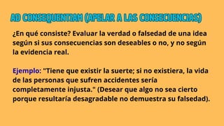 ¿En qué consiste? Evaluar la verdad o falsedad de una idea
según si sus consecuencias son deseables o no, y no según
la evidencia real.
Ejemplo: "Tiene que existir la suerte; si no existiera, la vida
de las personas que sufren accidentes sería
completamente injusta." (Desear que algo no sea cierto
porque resultaría desagradable no demuestra su falsedad).
AD CONSEQUENTIAM (APELAR A LAS CONSECUENCIAS)
AD CONSEQUENTIAM (APELAR A LAS CONSECUENCIAS)
AD CONSEQUENTIAM (APELAR A LAS CONSECUENCIAS)
 
