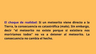 El choque de realidad: Si un meteorito viene directo a la
Tierra, la consecuencia es catastrófica (malo). Sin embargo,
decir "el meteorito no existe porque si existiera nos
moriríamos todos" no va a detener al meteorito. La
consecuencia no cambia el hecho.
 