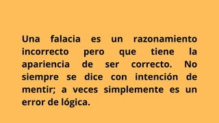 Una falacia es un razonamiento
incorrecto pero que tiene la
apariencia de ser correcto. No
siempre se dice con intención de
mentir; a veces simplemente es un
error de lógica.
 
