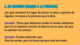 ¿En qué consiste? En lugar de atacar la idea u opinión de
alguien, se ataca a la persona que la dice.
Ejemplo: "Dices que debemos cuidar el medio ambiente,
pero tú ni siquiera reciclas la basura en tu casa, así que
tu opinión no cuenta."
Ejemplo: Puedes defender que
Dios no existe, pero lo haces porque está de moda.
1. AD HOMINEM (ATAQUE A LA PERSONA)
1. AD HOMINEM (ATAQUE A LA PERSONA)
1. AD HOMINEM (ATAQUE A LA PERSONA)
 