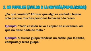 ¿En qué consiste? Afirmar que algo es verdad o bueno
solo porque muchas personas lo hacen o lo creen.
Ejemplo: "Todo el salón se va a copiar en el examen, así
que no tiene nada de malo."
Ejemplo: Si fueras guapo tendrías un coche, por lo tanto,
cómpralo y serás guapo.
2. AD POPULUM (APELAR A LA MAYORÍA/POPULARIDAD)
2. AD POPULUM (APELAR A LA MAYORÍA/POPULARIDAD)
2. AD POPULUM (APELAR A LA MAYORÍA/POPULARIDAD)
 