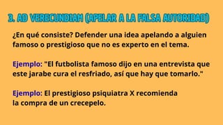 ¿En qué consiste? Defender una idea apelando a alguien
famoso o prestigioso que no es experto en el tema.
Ejemplo: "El futbolista famoso dijo en una entrevista que
este jarabe cura el resfriado, así que hay que tomarlo."
Ejemplo: El prestigioso psiquiatra X recomienda
la compra de un crecepelo.
3. AD VERECUNDIAM (APELAR A LA FALSA AUTORIDAD)
3. AD VERECUNDIAM (APELAR A LA FALSA AUTORIDAD)
3. AD VERECUNDIAM (APELAR A LA FALSA AUTORIDAD)
 