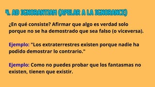 ¿En qué consiste? Afirmar que algo es verdad solo
porque no se ha demostrado que sea falso (o viceversa).
Ejemplo: "Los extraterrestres existen porque nadie ha
podido demostrar lo contrario."
Ejemplo: Como no puedes probar que los fantasmas no
existen, tienen que existir.
4. AD IGNORANTIAM (APELAR A LA IGNORANCE)
4. AD IGNORANTIAM (APELAR A LA IGNORANCE)
4. AD IGNORANTIAM (APELAR A LA IGNORANCE)
 