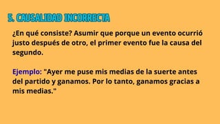 ¿En qué consiste? Asumir que porque un evento ocurrió
justo después de otro, el primer evento fue la causa del
segundo.
Ejemplo: "Ayer me puse mis medias de la suerte antes
del partido y ganamos. Por lo tanto, ganamos gracias a
mis medias."
5. CAUSALIDAD INCORRECTA
5. CAUSALIDAD INCORRECTA
5. CAUSALIDAD INCORRECTA
 