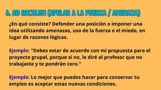 ¿En qué consiste? Defender una posición o imponer una
idea utilizando amenazas, uso de la fuerza o el miedo, en
lugar de razones lógicas.
Ejemplo: "Debes estar de acuerdo con mi propuesta para el
proyecto grupal, porque si no, le diré al profesor que no
trabajaste y te pondrán cero."
Ejemplo: Lo mejor que puedes hacer para conservar tu
empleo es aceptar estas nuevas condiciones.
6. AD BACULUM (APELAR A LA FUERZA / AMENAZA)
6. AD BACULUM (APELAR A LA FUERZA / AMENAZA)
6. AD BACULUM (APELAR A LA FUERZA / AMENAZA)
 